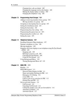 Page 88  Contents
Enterprise Edge Feature Programming Telephone Guide P0908510 Issue 01
Changing how calls are dialed 100
Changing the language used on the display 100
Making the display lighter or darker 100
Changing the telephone’s ring 100
Chapter 13 Programming Hunt Groups 101
Adding or removing members from a group 102
Moving members of a group 102
Assigning or unassigning lines to a group 103
Setting the distribution mode 103
Setting the hunt delay 104
Programming busy line setting 104
Programming the...