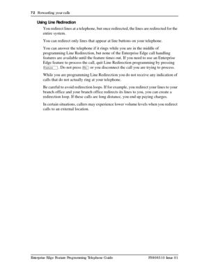 Page 7272  Forwarding your calls
Enterprise Edge Feature Programming Telephone Guide P0908510 Issue 01
Using Line Redirection
You redirect lines at a telephone, but once redirected, the lines are redirected for the 
entire system. 
You can redirect only lines that appear at line buttons on your telephone.
You can answer the telephone if it rings while you are in the middle of 
programming Line Redirection, but none of the Enterprise Edge call handling 
features are available until the feature times out. If you...