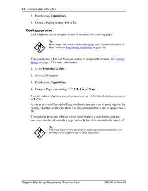 Page 7474  Communicating in the office
Enterprise Edge Feature Programming Telephone Guide P0908510 Issue 01
3. Double-click Capabilities.
4. Choose a Paging setting: Yes or No.
Creating page zones
Each telephone can be assigned to one of six zones for receiving pages.
You need to start a Unified Manager session to program this feature. See Getting 
Started on page 13 for more information.
1. Select Terminals & Sets.
2. Select a DN number.
3. Double-click Capabilities.
4. Choose a Page zone setting: 1, 2, 3, 4,...