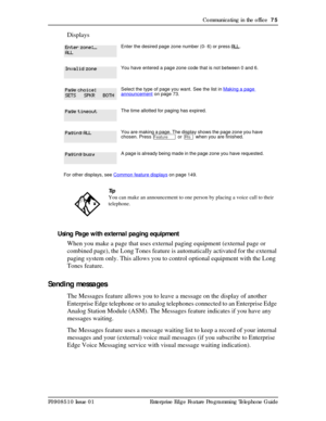 Page 75Communicating in the office  75
P0908510 Issue 01 Enterprise Edge Feature Programming Telephone Guide
Displays
Using Page with external paging equipment
When you make a page that uses external paging equipment (external page or 
combined page), the Long Tones feature is automatically activated for the external 
paging system only. This allows you to control optional equipment with the Long 
Tones feature.
Sending messages
The Messages feature allows you to leave a message on the display of another...