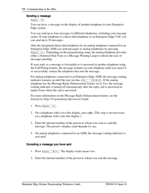 Page 7676  Communicating in the office
Enterprise Edge Feature Programming Telephone Guide P0908510 Issue 01
Sending a message
ÄÚ
You can leave a message on the display of another telephone in your Enterprise 
Edge system. 
You can send up to four messages to different telephones, including your message 
center. If your telephone is a direct-dial telephone or an Enterprise Edge CAP, you 
can send up to 30 messages.
Only the designated direct-dial telephone for an analog telephone connected to an 
Enterprise...