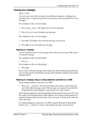 Page 77Communicating in the office  77
P0908510 Issue 01 Enterprise Edge Feature Programming Telephone Guide
Viewing your messages
ÄßÞ
You can receive up to four messages from different telephones, including your 
message center. A single message from your message center may pertain to several 
messages.
On a telephone with a one-line display
1. Press 
ÄßÞ. The display shows the first message.
2. Press 
¥ or £ to move through your messages.
On a telephone with a two-line display
1. Press
 MSG. The display shows...