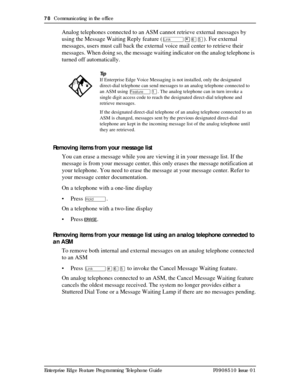 Page 7878  Communicating in the office
Enterprise Edge Feature Programming Telephone Guide P0908510 Issue 01
Analog telephones connected to an ASM cannot retrieve external messages by 
using the Message Waiting Reply feature (
û¥ßÞ). For external 
messages, users must call back the external voice mail center to retrieve their 
messages. When doing so, the message waiting indicator on the analog telephone is 
turned off automatically.
Removing items from your message list
You can erase a message while you are...