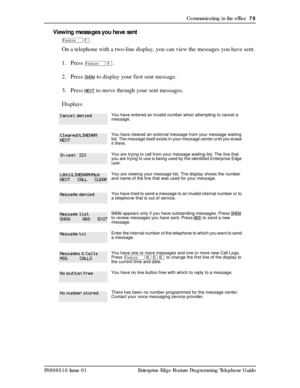 Page 79Communicating in the office  79
P0908510 Issue 01 Enterprise Edge Feature Programming Telephone Guide
Viewing messages you have sent
ÄÚ
On a telephone with a two-line display, you can view the messages you have sent.
1. Press 
ÄÚ.
2. Press 
SHOW to display your first sent message. 
3. Press 
NEXT to move through your sent messages.
Displays
You have entered an invalid number when attempting to cancel a 
message.
You have cleared an external message from your message waiting 
list. The message itself...