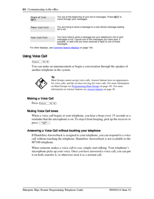 Page 8080  Communicating in the office
Enterprise Edge Feature Programming Telephone Guide P0908510 Issue 01
Using Voice Call
Äßß
You can make an announcement or begin a conversation through the speaker of 
another telephone in the system.
Making a Voice Call
Press 
Äßß.
Muting Voice Call tones
When a voice call begins at your telephone, you hear a beep every 15 seconds as a 
reminder that the microphone is on. To stop it from beeping, pick up the receiver or 
press 
©.
Answering a Voice Call without touching...