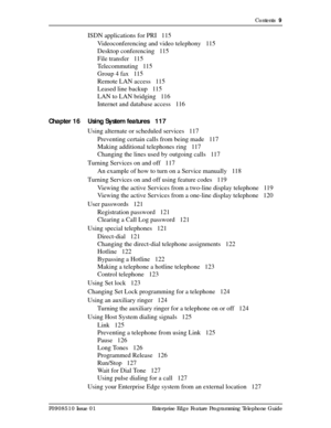 Page 9Contents  9
P0908510 Issue 01 Enterprise Edge Feature Programming Telephone Guide
ISDN applications for PRI 115
Videoconferencing and video telephony 115
Desktop conferencing 115
File transfer 115
Telecommuting 115
Group 4 fax 115
Remote LAN access 115
Leased line backup 115
LAN to LAN bridging 116
Internet and database access 116
Chapter 16 Using System features 117
Using alternate or scheduled services 117
Preventing certain calls from being made 117
Making additional telephones ring 117
Changing the...