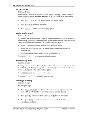 Page 8484  Tracking your incoming calls
Enterprise Edge Feature Programming Telephone Guide P0908510 Issue 01
Call Log options
Ä¥¡Ý
You can select the type of calls to be stored in your Call Log. Choose from four 
Autolog options: 
No one answered, Unanswerd by me, Log all calls, No autologging. 
1. Press 
Ä¥¡Ý. The display shows the current option.
2. Press 
£ or NEXT to change the option.
3. Press 
ú or OK to select the display option.
Logging a call manually
Ä¡ÚÜ
If your calls are not automatically logged,...