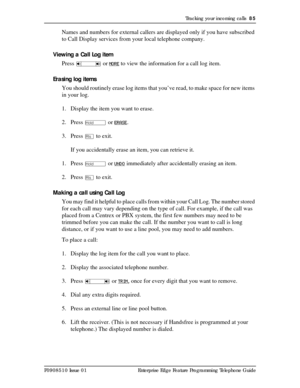Page 85Tracking your incoming calls  85
P0908510 Issue 01 Enterprise Edge Feature Programming Telephone Guide
Names and numbers for external callers are displayed only if you have subscribed 
to Call Display services from your local telephone company.
Viewing a Call Log item
Press 
Ã or MORE to view the information for a call log item.
Erasing log items
You should routinely erase log items that you’ve read, to make space for new items 
in your log.
1. Display the item you want to erase.
2. Press 
ú or ERASE.
3....