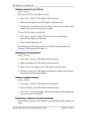 Page 8686  Tracking your incoming calls
Enterprise Edge Feature Programming Telephone Guide P0908510 Issue 01
Creating a password to your Call Log
Ä¥¡Þ
To access your Call Log through a password:
1. Press 
Ä¥¡Þ. The displays reads New passwrd:.
2. Enter your four-digit password. The display reads 
Repeat New:.
3. Re-enter your four-digit password. The display reads 
Password changed, which 
confirms that your password has been assigned.
To enter Call Log using your password:
1. Press 
Ä¡ÚÛ to enter Call Log. If...