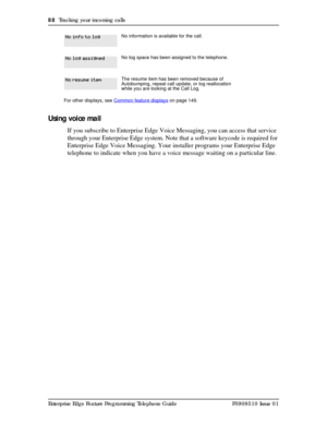 Page 8888  Tracking your incoming calls
Enterprise Edge Feature Programming Telephone Guide P0908510 Issue 01
Using voice mail
If you subscribe to Enterprise Edge Voice Messaging, you can access that service 
through your Enterprise Edge system. Note that a software keycode is required for 
Enterprise Edge Voice Messaging. Your installer programs your Enterprise Edge 
telephone to indicate when you have a voice message waiting on a particular line.
No information is available for the call.
No log space has been...