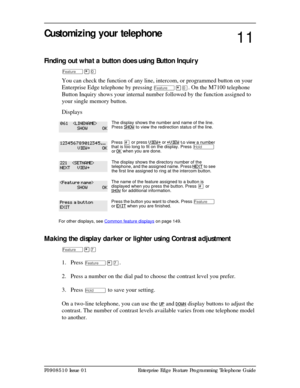 Page 89P0908510 Issue 01 Enterprise Edge Feature Programming Telephone Guide
Customizing your telephone
Finding out what a button does using Button Inquir y
Ä¥â
You can check the function of any line, intercom, or programmed button on your 
Enterprise Edge telephone by pressing
 Ä¥â. On the M7100 telephone 
Button Inquiry shows your internal number followed by the function assigned to 
your single memory button.
Displays
Making the display darker or lighter using Contrast adjustment
Ä¥à
1. Press Ä¥à.
2. Press a...