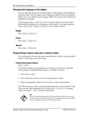 Page 9090  Customizing your telephone
Enterprise Edge Feature Programming Telephone Guide P0908510 Issue 01
Changing the language on the display
You can select the language used on the display of each Enterprise Edge telephone. 
Enterprise Edge software supports three languages: English, French and Spanish. 
Button caps are available for each language. When your system is first installed, all 
telephones use English.
If you program 
Ä¥ÞâÚ on to a memory button, you can press that 
button until the language you...