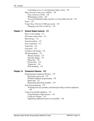 Page 1010  Contents
Enterprise Edge Feature Programming Telephone Guide P0908510 Issue 01
Controlling access to your Enterprise Edge system 128
Direct inward system access (DISA) 128
Class of Service (COS) 128
Maintaining security 129
Accessing Enterprise Edge remotely over the public network 129
Tones 129
Using Class of Service (COS) passwords 130
Changing your Class of Service 130
Chapter 17 General System features 131
Pulse or tone dialing 131
Disconnect supervision 131
Hunt Groups 131
Internal numbers 131...