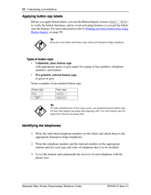 Page 9292  Customizing your telephone
Enterprise Edge Feature Programming Telephone Guide P0908510 Issue 01
Applying button cap labels
Before you apply button labels, activate the Button Inquiry feature (Ä¥â) 
to verify the button functions, and to avoid activating features as you put the labels 
onto the buttons. For more information refer to Finding out what a button does using 
Button Inquiry on page 89.
Types of button caps
•Unlabeled, clear button caps 
with appropriate green or grey paper for typing in...