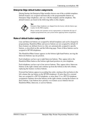 Page 93Customizing your telephone  93
P0908510 Issue 01 Enterprise Edge Feature Programming Telephone Guide
Enterprise Edge default button assignments
During Startup, the Enterprise Edge installer chooses one of the available templates. 
Default features are assigned automatically to the programmable buttons on 
Enterprise Edge telephones, and vary with the template and the telephone. The 
default features are listed in the following tables in this chapter.
Rules of default button assignment
Line and Intercom...