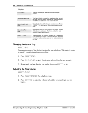 Page 9696  Customizing your telephone
Enterprise Edge Feature Programming Telephone Guide P0908510 Issue 01
Displays
Changing the type of ring
Ä¥ß
You can choose one of four distinctive rings for your telephone. This makes it easier 
to identify your telephone in an open office.
1. Press 
Ä¥ß.
2. Press 
Ú, Û, Ü, Ý, or NEXT. You hear the selected ring for two seconds.
3. Repeat until you hear the ring you prefer, then press 
ú or OK.
Adjusting the Ring volume
Ä¥¡â
1. Press Ä¥¡â. The telephone rings.
2. Press 
Ã...