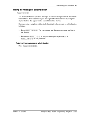 Page 97Customizing your telephone  97
P0908510 Issue 01 Enterprise Edge Feature Programming Telephone Guide
Hiding the message or calls indication
Ä¡âß
The display that shows you have messages or calls can be replaced with the current 
time and date. You can retrieve your message and call information by using the 
display buttons that appear on the second line of the display.
If you are using a telephone with a single-line display, the message or call indication 
is hidden.
1. Press 
Ä¡âß. The current time and...