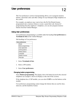 Page 99P0908510 Issue 01 Enterprise Edge Feature Programming Telephone Guide
User preferences
The User preferences section of programming allows you to program memory 
buttons, speed dial codes and other settings for any Enterprise Edge telephone on 
the system.
For example, an employee may want to have the Do Not Disturb feature 
programmed onto a memory button or create a speed dial code. Instead of 
programming from the employee’s telephone, you can also program memory 
buttons from the Unified Manager....