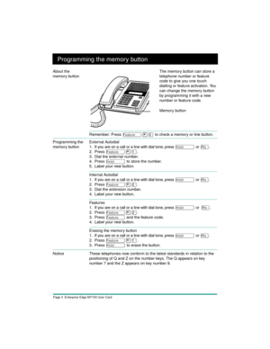 Page 5Page 3  Enterprise Edge M7100 User Card
Programming the memory button
Remember: Press Ä¥â to check a memory or line button.
Programming the 
memory buttonExternal Autodial
1. If you are on a call or a line with dial tone, press 
ú or ¨.
2. Press
 
Ä¥Ú.
 
3. Dial the external number.
4. Press 
ú to store the number.
5. Label your new button.
Internal Autodial
1. If you are on a call or a line with dial tone, press 
ú or ¨.
2. Press
 
Ä¥Û.
 
3. Dial the extension number.
4. Label your new button.
Features...