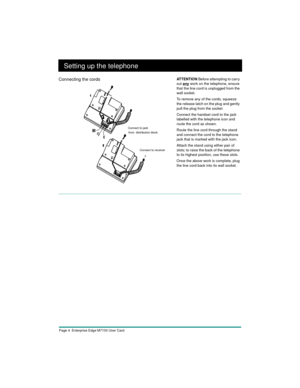 Page 6Page 4  Enterprise Edge M7100 User Card
Setting up the telephone
Connecting the cordsAT T E N T I O N Before attempting to carry 
out 
any work on the telephone, ensure 
that the line cord is unplugged from the 
wall socket.
To remove any of the cords, squeeze 
the release latch on the plug and gently 
pull the plug from the socket.
Connect the handset cord to the jack 
labelled with the telephone icon and 
route the cord as shown.
Route the line cord through the stand 
and connect the cord to the...