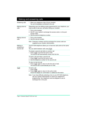 Page 4Page 2  Enterprise Edge M7100N User Card
Making and answering calls
Answering calls 1. When your telephone rings, lift your handset.
You are immediately connected to the call.
Making external 
callsDepending upon the dialling mode programmed for your telephone, you 
may be able to dial your call before lifting your handset.
1. Pick up the handset.
2. Dial 
â (your system’s exchange line access code or a line pool 
access code).
3. Dial the external telephone number.
Making internal 
calls
1. Pick up the...