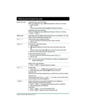 Page 4Page 2 Enterprise Edge M7208 User Card
Making and answering calls
Answer ing calls Answering calls using the handset
When your telephone rings, or 
¼ flashes beside an Intercom or line key:
1. Lift the handset.
OR
Press the key beside the flashing 
¼ before lifting the handset.
Answering calls using Handsfree
When your telephone rings, or 
¼ flashes beside an Intercom or line key:
1. Press  
©.
 
Making calls
Depending upon the dialling mode programmed on your telephone, you may 
have to lift the handset...