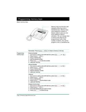 Page 5Page 3 Enterprise Edge M7208 User Card
Programming memory keys
Remember: Press Ä¥â to check a memory or line key. 
Programming 
memory keysExternal Autodial
1. If you are on a call or a line with dial tone, press 
ú or  ¨.
2. Press
 
Ä¥Ú.
 
3. Press a memory key.
4. Dial the external number.
5. Press 
ú to store the number.
6. Label your new key.
Internal Autodial
1. If you are on a call or a line with dial tone, press 
ú or ¨.
2. Press
 
Ä¥Û.
 
3. Press a memory key.
4. Dial the extension number.
5....