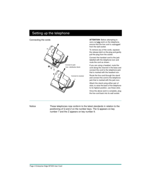 Page 6Page 4 Enterprise Edge M7208 User Card
Setting up the telephone
Notice These telephones now conform to the latest standards in relation to the 
positioning of Q and Z on the number keys. The Q appears on key 
number 7 and the Z appears on key number 9.  Connecting the cords
AT T E N T I O N  Before attempting to 
carry out 
any work on the telephone, 
ensure that the line cord is unplugged 
from the wall socket.
To remove any of the cords, squeeze 
the release latch on the plug and gently 
pull the plug...