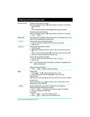 Page 4Page 2 Enterprise Edge M7208N User Card
Making and answering calls
Answering calls Answering calls using the handset
When your telephone rings, or 
¼ flashes beside an Intercom or line button:
1. Lift the handset.
OR
Press the button beside the flashing 
¼ before lifting the handset.
Answering calls using Handsfree
When your telephone rings, or 
¼ flashes beside an Intercom or line button:
1. Press  
©.
 
Making calls
Depending upon the dialling mode programmed on your telephone, you may 
have to lift...