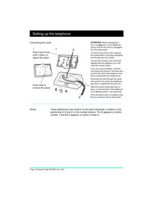 Page 6Page 4 Enterprise Edge M7208N User Card
Setting up the telephone
Notice These telephones now conform to the latest standards in relation to the 
positioning of Q and Z on the number buttons. The Q appears on button 
number 7 and the Z appears on button number 9.  Connecting the cords
AT T E N T I O N  Before attempting to 
carry out 
any work on the telephone, 
ensure that the line cord is unplugged 
from the wall socket.
To remove any of the cords, squeeze 
the release latch on the plug and gently 
pull...