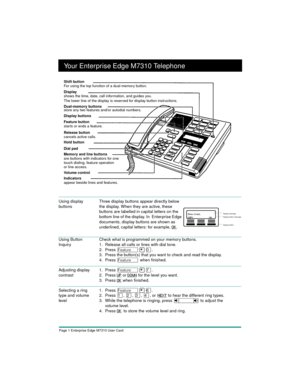 Page 3Page 1 Enterprise Edge M7310 User Card
Your Enterprise Edge M7310 Telephone
Using Button 
InquiryCheck what is programmed on your memory buttons.
1. Release all calls or lines with dial tone.
2. Press 
Ä¥â.
3. Press the button(s) that you want to check and read the display.
4. Press 
Ä when finished.
Adjusting display 
contrast1. Press Ä¥à.
2. Press
 UP or DOWN for the level you want.
3. Press
 OK when finished.
Selecting a ring 
type and volume 
level1. Press Ä¥ß.
2. Press 
Ú, Û, Ü, Ý, orÊNEXT to hear...