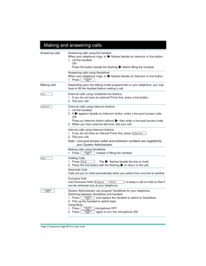Page 4Page 2 Enterprise Edge M7310 User Card
Making and answering calls
Answering calls Answering calls using the handset
When your telephone rings, or 
¼ flashes beside an Intercom or line button:
1. Lift the handset.
OR
Press the button beside the flashing 
¼ before lifting the handset.
Answering calls using Handsfree
When your telephone rings, or 
¼ flashes beside an Intercom or line button:
1. Press 
©. 
Making calls Depending upon the dialing mode programmed on your telephone, you may 
have to lift the...