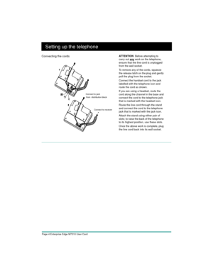 Page 6Page 4 Enterprise Edge M7310 User Card
Setting up the telephone
Connecting the cordsAT T E N T I O N  Before attempting to 
carry out 
any work on the telephone, 
ensure that the line cord is unplugged 
from the wall socket.
To remove any of the cords, squeeze 
the release latch on the plug and gently 
pull the plug from the socket.
Connect the handset cord to the jack 
labelled with the telephone icon and 
route the cord as shown.
If you are using a headset, route the 
cord along the channel in the base...