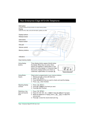 Page 3Page 1 Enterprise Edge M7310N User Card
Your Enterprise Edge M7310N Telephone
Using Button 
InquiryCheck what is programmed on your memory buttons.
1. Release all calls or lines with dial tone.
2. Press 
Ä¥â.
3. Press the button(s) that you want to check and read the display.
4. Press 
Ä when finished.
Adjusting display 
contrast1. Press Ä¥à.
2. Press
 UP or DOWN for the level you want.
3. Press
 OK when finished.
Selecting a ring 
type and volume 
level1. Press Ä¥ß.
2. Press 
Ú, Û, Ü, Ý, or NEXT to hear...