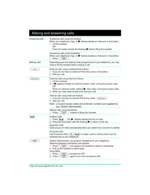 Page 4Page 2 Enterprise Edge M7310N User Card
Making and answering calls
Answering calls Answering calls using the handset
When your telephone rings, or 
¼ flashes beside an Intercom or line button:
1. Lift the handset.
OR
Press the button beside the flashing 
¼ before lifting the handset.
Answering calls using Handsfree
When your telephone rings, or 
¼ flashes beside an Intercom or line button:
1. Press 
©. 
Making calls Depending upon the dialing mode programmed on your telephone, you may 
have to lift the...