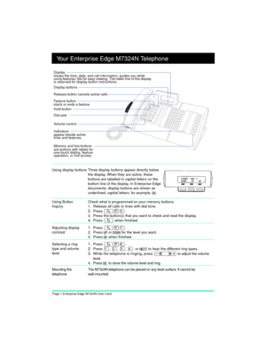 Page 3Page 1 Enterprise Edge M7324N User Card
Your Enterprise Edge M7324N Telephone
Using Button 
InquiryCheck what is programmed on your memory buttons.
1. Release all calls or lines with dial tone.
2.Press Ä¥â.
3. Press the button(s) that you want to check and read the display.
4.Press Ä when finished.
Adjusting display 
contrast
1.Press Ä¥à.
2. Press UP 
or DOWN 
for the level you want.
3. Press OK
 
when finished.
Selecting a ring 
type and volume 
level
1.Press Ä¥ß.
2.
Press Ú, Û, Ü, Ý, or NEXT 
to hear...