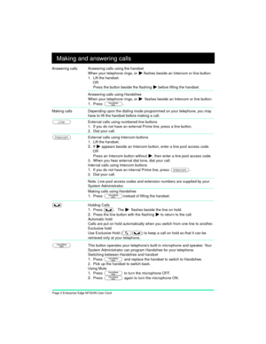 Page 4Page 2 Enterprise Edge M7324N User Card
Making and answering calls
Answering calls Answering calls using the handset
When your telephone rings, or
 ¼ flashes beside an Intercom or line button:
1. Lift the handset.
OR
Press the button beside the flashing 
¼ before lifting the handset.
Answering calls using Handsfree
When your telephone rings, or 
¼  flashes beside an Intercom or line button:
1.Press ©.
 
Making callsDepending upon the dialing mode programmed on your telephone, you may 
have to lift the...