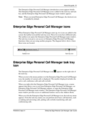 Page 11About this guide  11
P0908542 Issue 01 Enterprise Edge Personal Call Manager User Guide
The Enterprise Edge Personal Call Manager introduction screen appears briefly. 
The Enterprise Edge Personal Call Manager icon is added to the task tray and task 
bar, and the Enterprise Edge Personal Call Manager main window appears.
Note:When you install Enterprise Edge Personal Call Manager, the shortcut icon 
is installed by default. 
Enterprise Edge Personal Call Manager icons
When Enterprise Edge Personal Call...