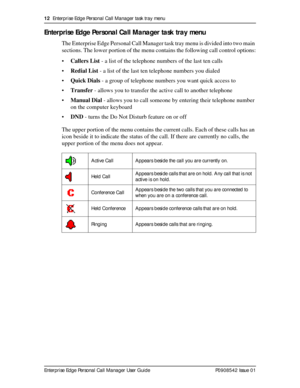 Page 1212  Enterprise Edge Personal Call Manager task tray menu
Enterprise Edge Personal Call Manager User Guide   P0908542 Issue 01
Enterprise Edge Personal Call Manager task tray menu
The Enterprise Edge Personal Call Manager task tray menu is divided into two main 
sections. The lower portion of the menu contains the following call control options:
•Callers List - a list of the telephone numbers of the last ten calls
•Redial List - a list of the last ten telephone numbers you dialed
•Quick Dials - a group of...