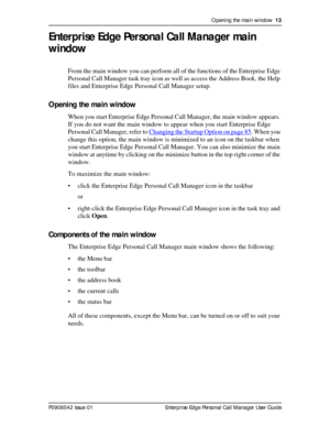 Page 13Opening the main window  13
P0908542 Issue 01 Enterprise Edge Personal Call Manager User Guide
Enterprise Edge Personal Call Manager main 
window
From the main window you can perform all of the functions of the Enterprise Edge 
Personal Call Manager task tray icon as well as access the Address Book, the Help 
files and Enterprise Edge Personal Call Manager setup.
Opening the main window
When you start Enterprise Edge Personal Call Manager, the main window appears. 
If you do not want the main window to...