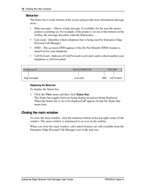 Page 1818  Closing the main window
Enterprise Edge Personal Call Manager User Guide   P0908542 Issue 01
Status bar
The Status bar is at the bottom of the screen and provides four information message 
areas:
• Help messages – Shows a help message, if available, for the area the mouse 
pointer is pointing on. For example, if the pointer is on one of the buttons on the 
toolbar, the message describes what the button does.
• Line used – Identifies which telephone line is being used by Enterprise Edge 
Personal Call...