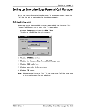 Page 19Defining the line used  19
P0908542 Issue 01 Enterprise Edge Personal Call Manager User Guide
Setting up Enterprise Edge Personal Call Manager
Before you can use Enterprise Edge Personal Call Manager you must choose the 
TAPI line that will be used and define the dialing properties.
Defining the line used
If there are several lines available, you can choose which line Enterprise Edge 
Personal Call Manager uses to make calls. To choose a line:
1. Click the Tools menu and then click Dial Using.
The Choose...