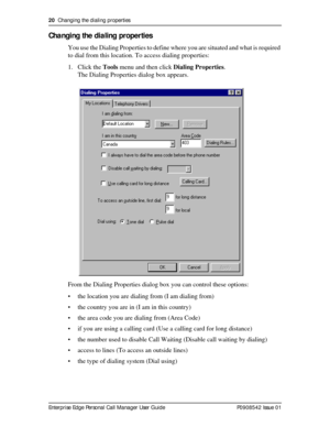 Page 2020  Changing the dialing properties
Enterprise Edge Personal Call Manager User Guide   P0908542 Issue 01
Changing the dialing properties
You use the Dialing Properties to define where you are situated and what is required 
to dial from this location. To access dialing properties:
1. Click the Tools menu and then click Dialing Properties.
The Dialing Properties dialog box appears.
From the Dialing Properties dialog box you can control these options:
• the location you are dialing from (I am dialing from)...