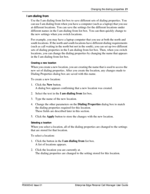 Page 21Changing the dialing properties  21
P0908542 Issue 01 Enterprise Edge Personal Call Manager User Guide
I am dialing from
Use the I am dialing from list box to save different sets of dialing properties. You 
can use I am dialing from when you have a computer (such as a laptop) that you use 
at different locations. You can save the settings for the different locations under 
different names in the I am dialing from list box. You can then quickly change to 
the new settings when you switch locations.
For...