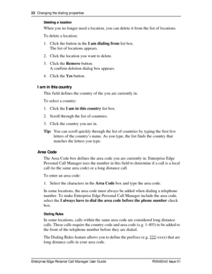 Page 2222  Changing the dialing properties
Enterprise Edge Personal Call Manager User Guide   P0908542 Issue 01Deleting a location
When you no longer need a location, you can delete it from the list of locations.
To delete a location:
1. Click the button in the I am dialing from list box. 
The list of locations appears. 
2. Click the location you want to delete.
3. Click the Remove button.
A confirm deletion dialog box appears.
4. Click the Yes button.
I am in this country
This field defines the country of the...