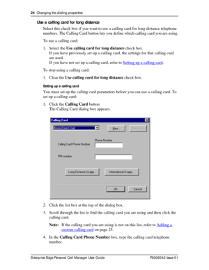 Page 2424  Changing the dialing properties
Enterprise Edge Personal Call Manager User Guide   P0908542 Issue 01
Use a calling card for long distance
Select this check box if you want to use a calling card for long distance telephone 
numbers. The Calling Card button lets you define which calling card you are using.
To use a calling card:
1. Select the Use calling card for long distance check box.
If you have previously set up a calling card, the settings for that calling card 
are used. 
If you have not set up...