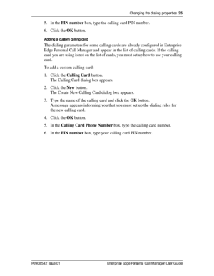 Page 25Changing the dialing properties  25
P0908542 Issue 01 Enterprise Edge Personal Call Manager User Guide
5. In the PIN number box, type the calling card PIN number.
6. Click the OK button.
Adding a custom calling card
The dialing parameters for some calling cards are already configured in Enterprise 
Edge Personal Call Manager and appear in the list of calling cards. If the calling 
card you are using is not on the list of cards, you must set up how to use your calling 
card.
To add a custom calling card:...