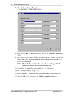 Page 2626  Changing the dialing properties
Enterprise Edge Personal Call Manager User Guide   P0908542 Issue 01
7. Click the Long Distance Usage button.
A second Calling Card dialog box appears.
8. Click the first Dial list box and then click the first set of numbers that must be 
dialed.
9. Click the next Dial list box and then click the next set of numbers to be dialed.
Repeat step 9 until you have completed all of the steps needed to make a call 
using your calling card.
Note:Refer to the documentation that...