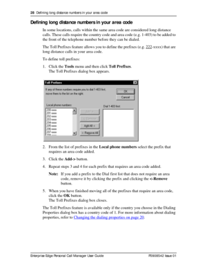 Page 2828  Defining long distance numbers in your area code
Enterprise Edge Personal Call Manager User Guide   P0908542 Issue 01
Defining long distance numbers in your area code
In some locations, calls within the same area code are considered long distance 
calls. These calls require the country code and area code (e.g. 1-403) to be added to 
the front of the telephone number before they can be dialed.
The Toll Prefixes feature allows you to define the prefixes (e.g. 222
-xxxx) that are 
long distance calls in...