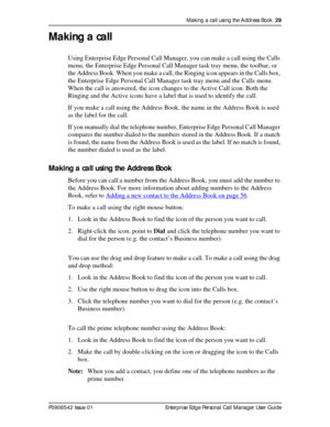 Page 29Making a call using the Address Book  29
P0908542 Issue 01 Enterprise Edge Personal Call Manager User Guide
Making a call
Using Enterprise Edge Personal Call Manager, you can make a call using the Calls 
menu, the Enterprise Edge Personal Call Manager task tray menu, the toolbar, or 
the Address Book. When you make a call, the Ringing icon appears in the Calls box, 
the Enterprise Edge Personal Call Manager task tray menu and the Calls menu. 
When the call is answered, the icon changes to the Active Call...
